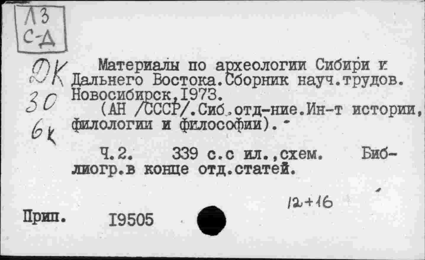 ﻿
b Iç
Материалы по археологии Сибири и -' Л Дальнего Востока.Сборник науч.трудов.
Новосибирск,1973.
(АН /СССР/.Сиб,отд-ние.Ин-т истории, филологии и философии). -
4.2.	339 с.с ил.,схем.	Биб-
лиогр.в конце отд.статей.
Прип. 19505
/Х-Н6